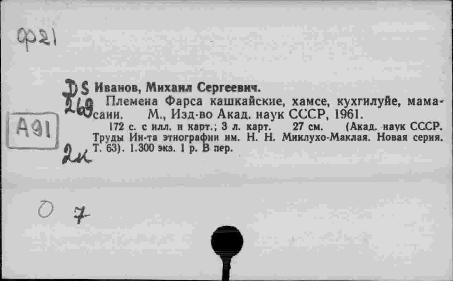 ﻿
Азі
Иванов, Михаил Сергеевич.
I Племена Фарса кашкайские, хамсе, кухгилуйе, мама-'сани. М., Изд-во Акад, наук СССР, 1961.
172 с. с илл. и карт.; 3 л. карт. 27 см. (Акад, наук СССР. Труды Ин-та этнографии им. H. Н. Миклухо-Маклая. Новая серия. Т. 63). 1.300 экз. 1 р. В пер.